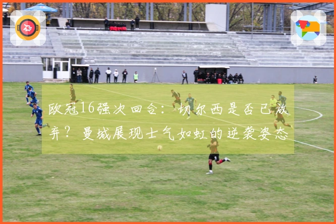 欧冠16强次回合：切尔西是否已放弃？曼城展现士气如虹的逆袭姿态