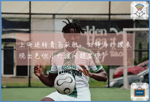 上海逆转青岛获胜，刘铮与外援表现出色但小外援问题显现！