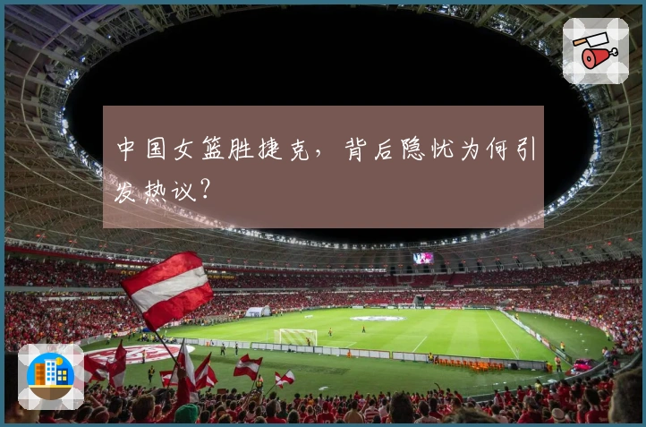 中国女篮胜捷克，背后隐忧为何引发热议？