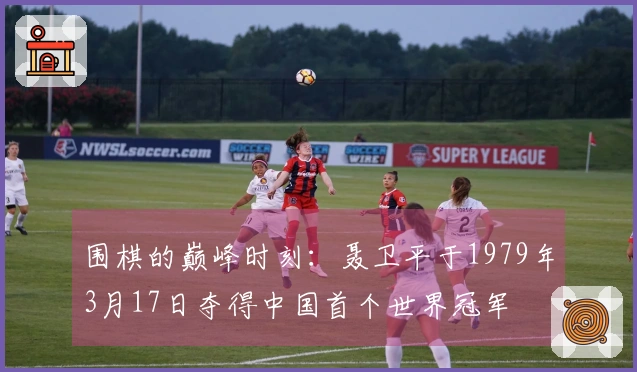 围棋的巅峰时刻：聂卫平于1979年3月17日夺得中国首个世界冠军