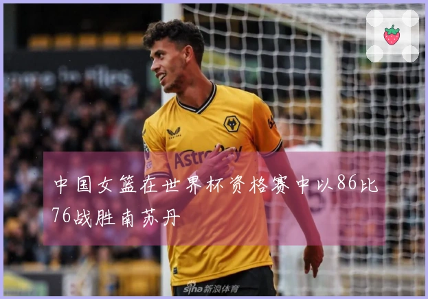 中国女篮在世界杯资格赛中以86比76战胜南苏丹