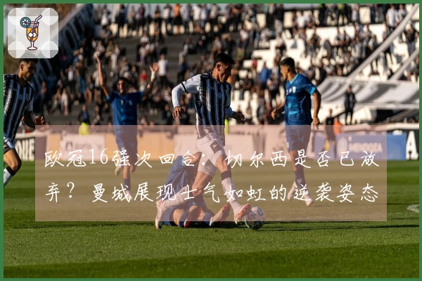 欧冠16强次回合：切尔西是否已放弃？曼城展现士气如虹的逆袭姿态