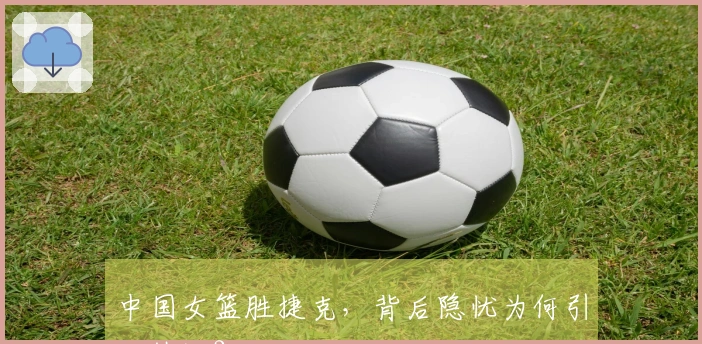 中国女篮胜捷克，背后隐忧为何引发热议？