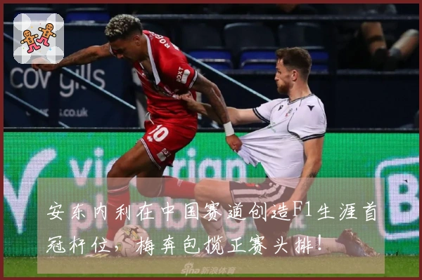 安东内利在中国赛道创造F1生涯首冠杆位，梅奔包揽正赛头排！